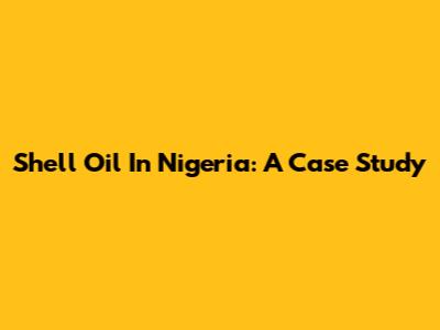 Shell Oil In Nigeria: A Case Study