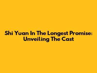 Shi Yuan In The Longest Promise: Unveiling The Cast