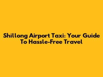 Shillong Airport Taxi: Your Guide To Hassle-Free Travel