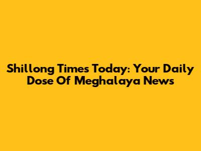 Shillong Times Today: Your Daily Dose Of Meghalaya News