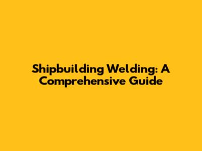 Shipbuilding Welding: A Comprehensive Guide
