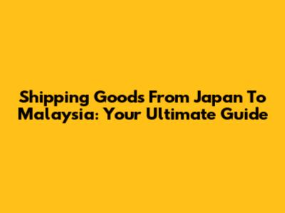 Shipping Goods From Japan To Malaysia: Your Ultimate Guide
