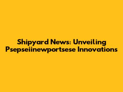 Shipyard News: Unveiling Psepseiinewportsese Innovations