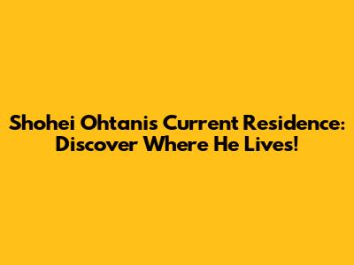 Shohei Ohtani's Current Residence: Discover Where He Lives!