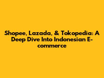 Shopee, Lazada, & Tokopedia: A Deep Dive Into Indonesian E-commerce