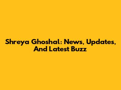 Shreya Ghoshal: News, Updates, And Latest Buzz