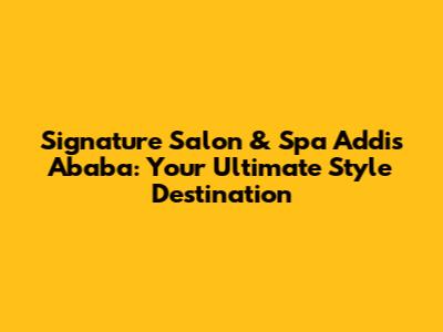 Signature Salon & Spa Addis Ababa: Your Ultimate Style Destination
