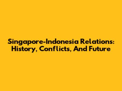 Singapore-Indonesia Relations: History, Conflicts, And Future