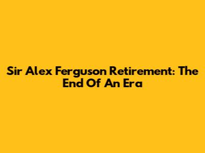 Sir Alex Ferguson Retirement: The End Of An Era