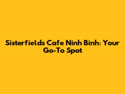 Sisterfields Cafe Ninh Binh: Your Go-To Spot