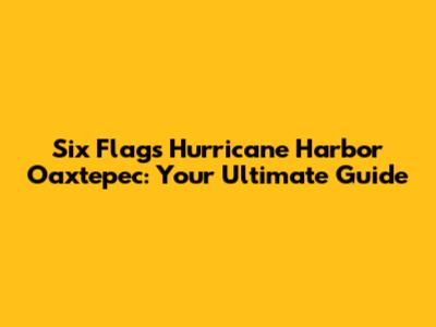 Six Flags Hurricane Harbor Oaxtepec: Your Ultimate Guide