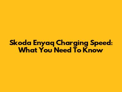Skoda Enyaq Charging Speed: What You Need To Know