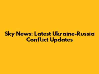 Sky News: Latest Ukraine-Russia Conflict Updates