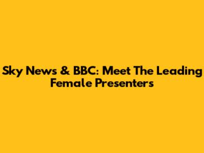 Sky News & BBC: Meet The Leading Female Presenters
