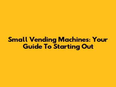 Small Vending Machines: Your Guide To Starting Out