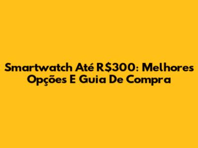 Smartwatch Até R$300: Melhores Opções E Guia De Compra
