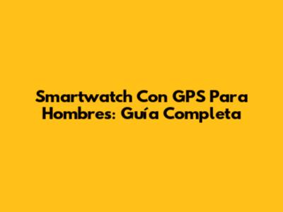 Smartwatch Con GPS Para Hombres: Guía Completa