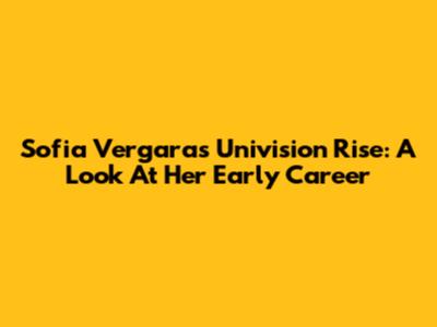 Sofia Vergara's Univision Rise: A Look At Her Early Career