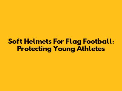 Soft Helmets For Flag Football: Protecting Young Athletes