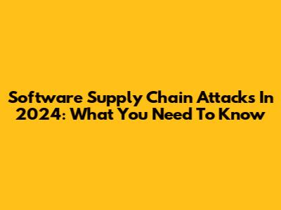 Software Supply Chain Attacks In 2024: What You Need To Know