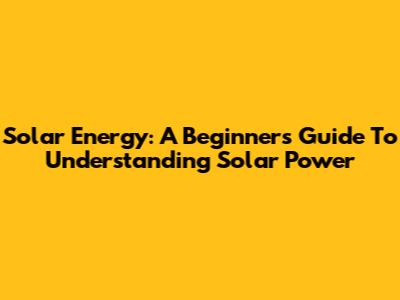 Solar Energy: A Beginner's Guide To Understanding Solar Power
