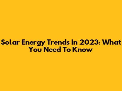 Solar Energy Trends In 2023: What You Need To Know