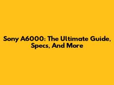 Sony A6000: The Ultimate Guide, Specs, And More