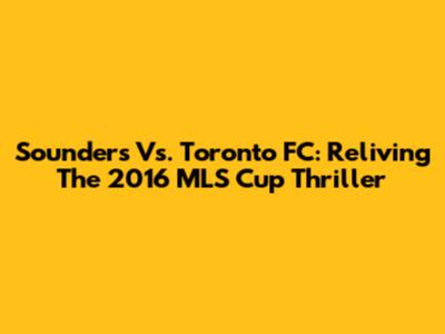 Sounders Vs. Toronto FC: Reliving The 2016 MLS Cup Thriller
