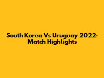 South Korea Vs Uruguay 2022: Match Highlights