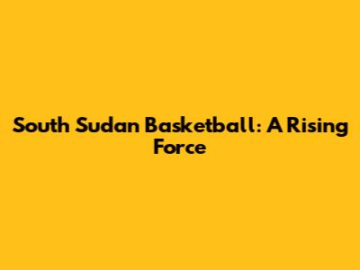 South Sudan Basketball: A Rising Force