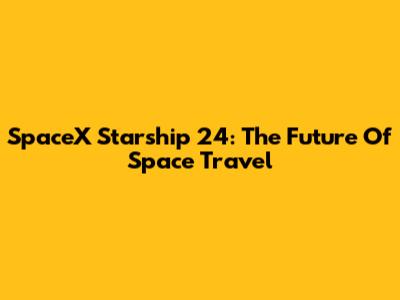 SpaceX Starship 24: The Future Of Space Travel