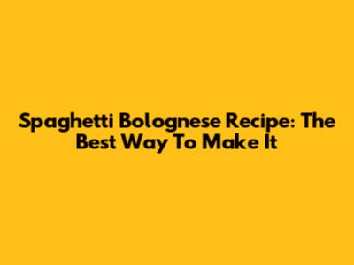 Spaghetti Bolognese Recipe: The Best Way To Make It