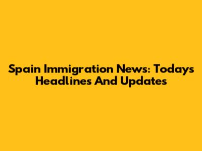 Spain Immigration News: Today's Headlines And Updates