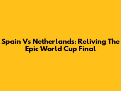 Spain Vs Netherlands: Reliving The Epic World Cup Final