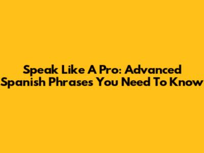 Speak Like A Pro: Advanced Spanish Phrases You Need To Know