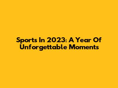 Sports In 2023: A Year Of Unforgettable Moments
