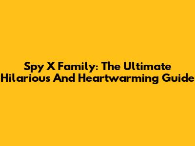 Spy X Family: The Ultimate Hilarious And Heartwarming Guide