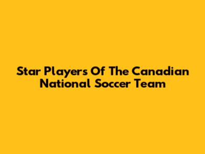 Star Players Of The Canadian National Soccer Team