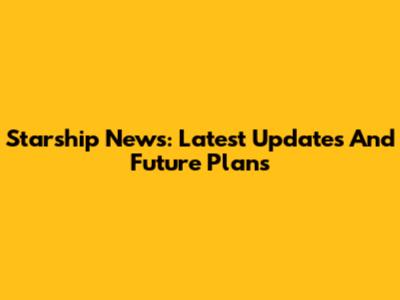 Starship News: Latest Updates And Future Plans