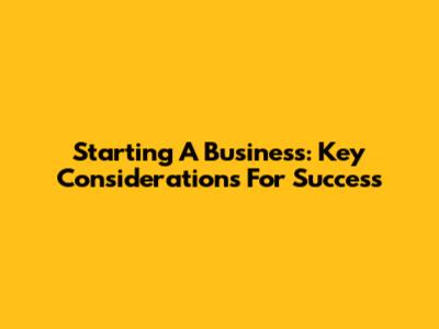 Starting A Business: Key Considerations For Success