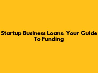 Startup Business Loans: Your Guide To Funding