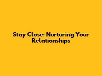 Stay Close: Nurturing Your Relationships