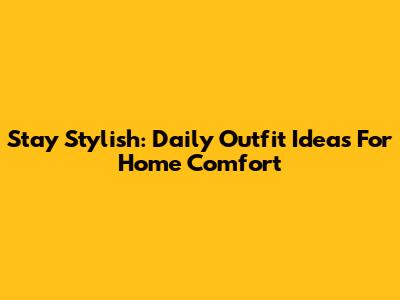Stay Stylish: Daily Outfit Ideas For Home Comfort
