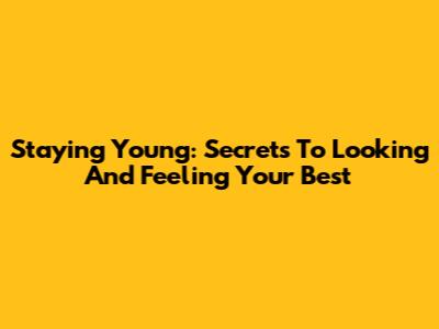 Staying Young: Secrets To Looking And Feeling Your Best