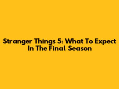 Stranger Things 5: What To Expect In The Final Season