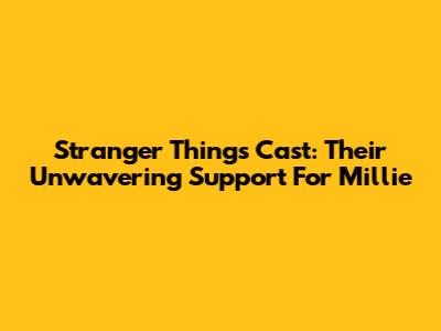 Stranger Things Cast: Their Unwavering Support For Millie