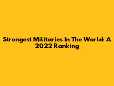 Strongest Militaries In The World: A 2022 Ranking