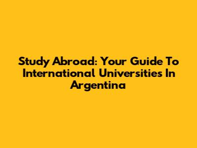Study Abroad: Your Guide To International Universities In Argentina