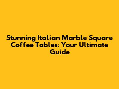 Stunning Italian Marble Square Coffee Tables: Your Ultimate Guide