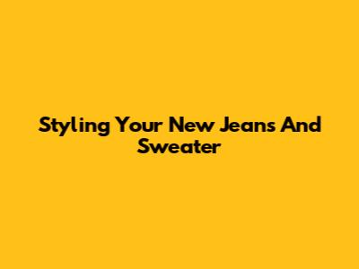Styling Your New Jeans And Sweater